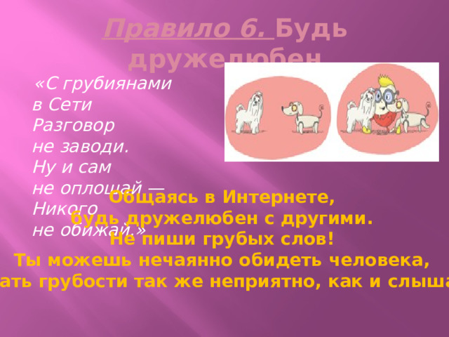 Правило 6. Будь дружелюбен  «С грубиянами в Сети  Разговор не заводи.  Ну и сам не оплошай —  Никого не обижай.» Общаясь в   Интернете, будь дружелюбен с   другими. Не   пиши грубых слов! Ты   можешь нечаянно обидеть человека, читать грубости так   же неприятно, как и   слышать. 