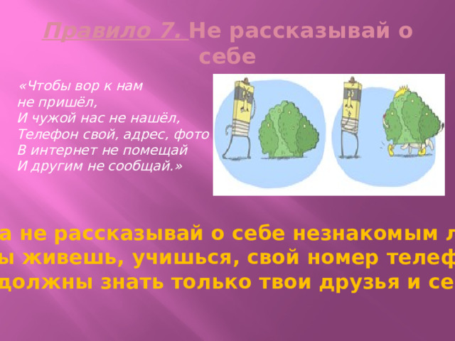 Правило 7. Не рассказывай о себе  «Чтобы вор к нам не пришёл,  И чужой нас не нашёл,  Телефон свой, адрес, фото  В интернет не помещай  И другим не сообщай.» Никогда не рассказывай о себе незнакомым людям: где ты живешь, учишься, свой номер телефона. Это должны знать только твои друзья и семья! 