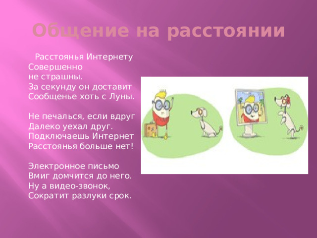 Общение на расстоянии  Расстоянья Интернету  Совершенно не страшны.  За секунду он доставит  Сообщенье хоть с Луны.   Не печалься, если вдруг  Далеко уехал друг.  Подключаешь Интернет  Расстоянья больше нет!   Электронное письмо  Вмиг домчится до него.  Ну а видео-звонок,  Сократит разлуки срок. 