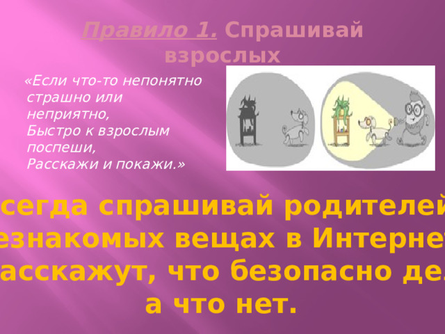 Правило 1. Спрашивай взрослых  «Если что-то непонятно  страшно или неприятно,  Быстро к взрослым поспеши,  Расскажи и покажи.» Всегда спрашивай родителей о незнакомых вещах в Интернете. Они расскажут, что безопасно делать, а что нет. 