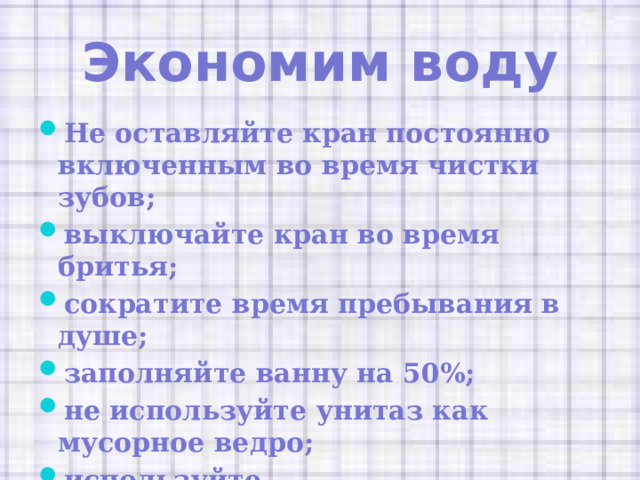 Экономим воду Не оставляйте кран постоянно включенным во время чистки зубов; выключайте кран во время бритья; сократите время пребывания в душе; заполняйте ванну на 50%; не используйте унитаз как мусорное ведро; используйте металлокерамические вставки на краны. 