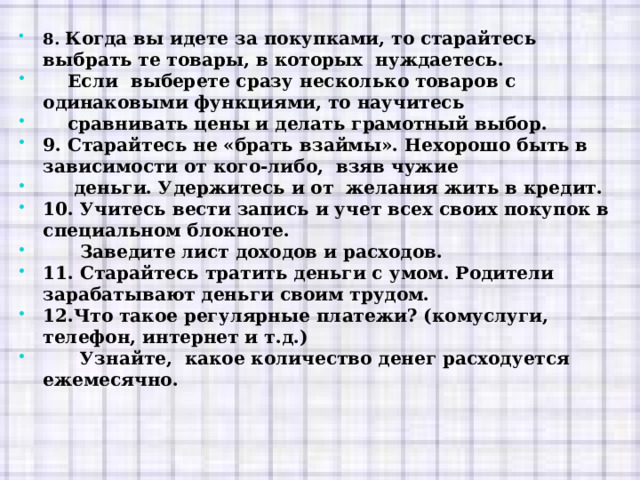 8. Когда вы идете за покупками, то старайтесь выбрать те товары, в которых нуждаетесь.  Если выберете сразу несколько товаров с одинаковыми функциями, то научитесь  сравнивать цены и делать грамотный выбор. 9. Старайтесь не «брать взаймы». Нехорошо быть в зависимости от кого-либо, взяв чужие  деньги. Удержитесь и от желания жить в кредит. 10. Учитесь вести запись и учет всех своих покупок в специальном блокноте.  Заведите лист доходов и расходов. 11. Старайтесь тратить деньги с умом. Родители зарабатывают деньги своим трудом. 12.Что такое регулярные платежи? (комуслуги, телефон, интернет и т.д.)  Узнайте, какое количество денег расходуется ежемесячно. 