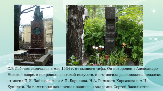 С.В Лебедев скончался в мае 1934 г. от сыпного тифа. Он похоронен в Александро-Невской лавре, в некрополе деятелей искусств, и его могила расположена недалеко от могил П.И. Чайковского и А.П. Бородина, Н.А. Римского-Корсакова и А.И. Куинджи. На памятнике лаконичная надпись: «Академик Сергей Васильевич Лебедев – изобретатель синтетического каучука». 
