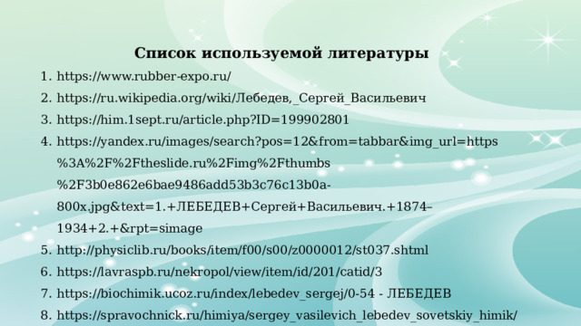 Список используемой литературы https://www.rubber-expo.ru/ https://ru.wikipedia.org/wiki/Лебедев,_Сергей_Васильевич https://him.1sept.ru/article.php?ID=199902801 https://yandex.ru/images/search?pos=12&from=tabbar&img_url=https%3A%2F%2Ftheslide.ru%2Fimg%2Fthumbs%2F3b0e862e6bae9486add53b3c76c13b0a-800x.jpg&text=1.+ЛЕБЕДЕВ+Сергей+Васильевич.+1874–1934+2.+&rpt=simage http://physiclib.ru/books/item/f00/s00/z0000012/st037.shtml https://lavraspb.ru/nekropol/view/item/id/201/catid/3 https://biochimik.ucoz.ru/index/lebedev_sergej/0-54 - ЛЕБЕДЕВ https://spravochnick.ru/himiya/sergey_vasilevich_lebedev_sovetskiy_himik/ https://citaty.su/kratkaya-biografiya-sergeya-lebedeva 