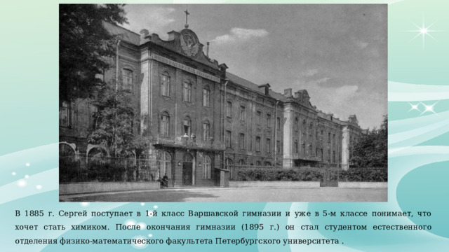 В 1885 г. Сергей поступает в 1-й класс Варшавской гимназии и уже в 5-м классе понимает, что хочет стать химиком. После окончания гимназии (1895 г.) он стал студентом естественного отделения физико-математического факультета Петербургского университета . 
