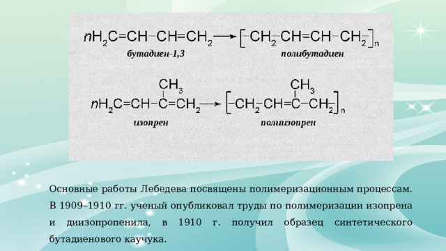 Основные работы Лебедева посвящены полимеризационным процессам. В 1909–1910 гг. ученый опубликовал труды по полимеризации изопрена и диизопропенила, в 1910 г. получил образец синтетического бутадиенового каучука. 