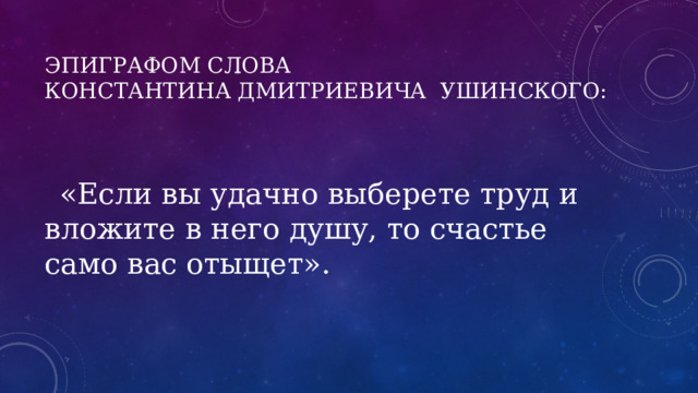 Эпиграфом слова Константина Дмитриевича  Ушинского:    «Если вы удачно выберете труд и вложите в него душу, то счастье само вас отыщет». 