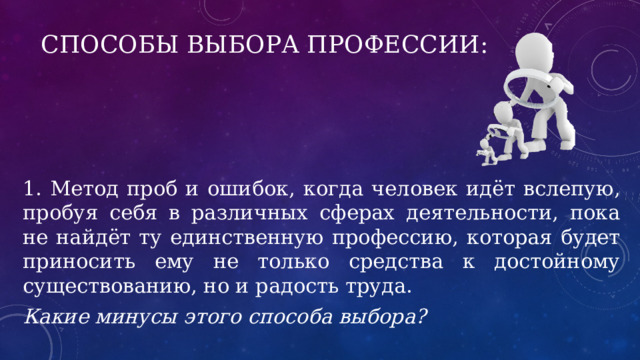 Способы выбора профессии: 1. Метод проб и ошибок, когда человек идёт вслепую, пробуя себя в различных сферах деятельности, пока не найдёт ту единственную профессию, которая будет приносить ему не только средства к достойному существованию, но и радость труда. Какие минусы этого способа выбора? 