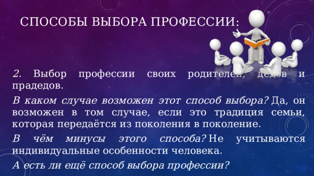 Способы выбора профессии: 2. Выбор профессии своих родителей, дедов и прадедов. В каком случае возможен этот способ выбора?  Да, он возможен в том случае, если это традиция семьи, которая передаётся из поколения в поколение. В чём минусы этого способа?  Не учитываются индивидуальные особенности человека. А есть ли ещё способ выбора профессии? 