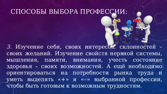 Способы выбора профессии: 3. Изучение себя, своих интересов, склонностей – своих желаний. Изучение свойств нервной системы, мышления, памяти, внимания, учесть состояние здоровья – своих возможностей. А ещё необходимо ориентироваться на потребности рынка труда и уметь выделять «+» и «–» выбранной профессии, чтобы быть готовым к возможным трудностям. 