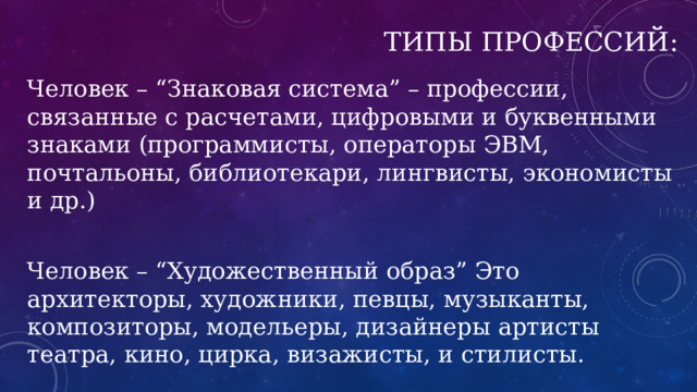 Типы профессий: Человек – “Знаковая система” – профессии, связанные с расчетами, цифровыми и буквенными знаками (программисты, операторы ЭВМ, почтальоны, библиотекари, лингвисты, экономисты и др.) Человек – “Художественный образ” Это архитекторы, художники, певцы, музыканты, композиторы, модельеры, дизайнеры артисты театра, кино, цирка, визажисты, и стилисты. 