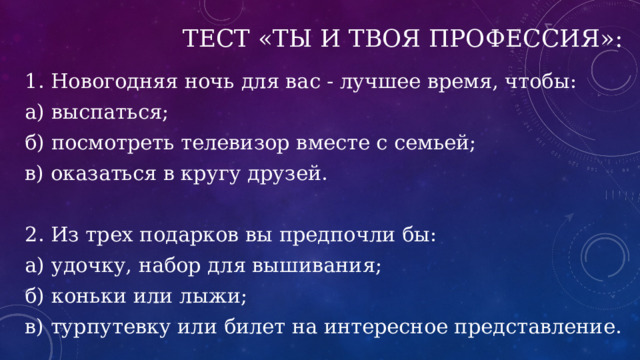 Тест «Ты и твоя профессия»: 1. Новогодняя ночь для вас - лучшее время, чтобы: а) выспаться; б) посмотреть телевизор вместе с семьей; в) оказаться в кругу друзей. 2. Из трех подарков вы предпочли бы: а) удочку, набор для вышивания; б) коньки или лыжи; в) турпутевку или билет на интересное представление. 