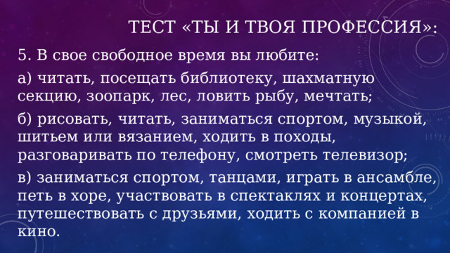 Тест «Ты и твоя профессия»: 5. В свое свободное время вы любите: а) читать, посещать библиотеку, шахматную секцию, зоопарк, лес, ловить рыбу, мечтать; б) рисовать, читать, заниматься спортом, музыкой, шитьем или вязанием, ходить в походы, разговаривать по телефону, смотреть телевизор; в) заниматься спортом, танцами, играть в ансамбле, петь в хоре, участвовать в спектаклях и концертах, путешествовать с друзьями, ходить с компанией в кино. 