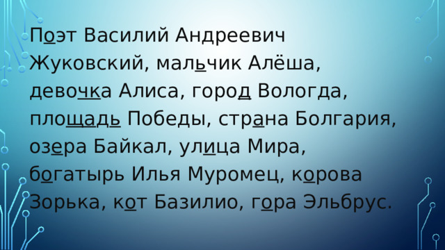 П о эт Василий Андреевич Жуковский, мал ь чик Алёша, дево чк а Алиса, горо д Вологда, пло ща д ь Победы, стр а на Болгария, оз е ра Байкал, ул и ца Мира, б о гатырь Илья Муромец, к о рова Зорька, к о т Базилио, г о ра Эльбрус. 