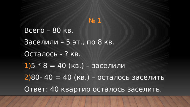 № 1 Всего – 80 кв. Заселили – 5 эт., по 8 кв. Осталось - ? кв. 5 * 8 = 40 (кв.) – заселили 80- 40 = 40 (кв.) – осталось заселить Ответ: 40 квартир осталось заселить . 