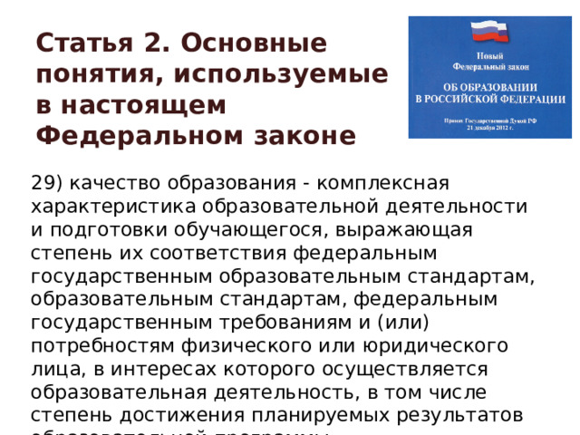 Статья 2. Основные понятия, используемые в настоящем Федеральном законе 29) качество образования - комплексная характеристика образовательной деятельности и подготовки обучающегося, выражающая степень их соответствия федеральным государственным образовательным стандартам, образовательным стандартам, федеральным государственным требованиям и (или) потребностям физического или юридического лица, в интересах которого осуществляется образовательная деятельность, в том числе степень достижения планируемых результатов образовательной программы; 