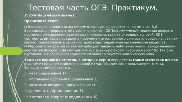 Тестовая часть ОГЭ. Практикум. 2. Синтаксический анализ . Прочитайте текст . (1)Население земного шара стремительно увеличивается, и, по мнению В.И. Вернадского, предела этому увеличению нет. (2)Поэтому учёный поднимал вопрос о постепенном снижении зависимости человечества от природных условий. (3)В частности, им была поставлена проблема искусственного синтеза хлорофилла, так как сейчас только зелёные растения производят первичные органические вещества. (4)Человек и животные питаются либо растениями, либо животными, вскормленными всё той же флорой. (5)А как увеличить первичную биологическую массу? (6) Так был поставлен вопрос о необходимости создания искусственного хлорофилла. Укажите варианты ответов, в которых верно определена грамматическая основа в одном из предложений или в одной из частей сложного предложения текста. Запишите номера ответов. нет (предложение 1)  поставлена проблема (предложение 3)  животные питаются (предложение 4) увеличить (предложение 5) поставлен вопрос (предложение 6) 