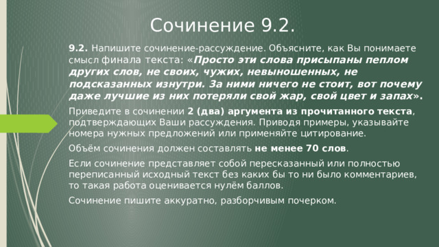Сочинение 9.2. 9.2. Напишите сочинение-рассуждение. Объясните, как Вы понимаете смысл финала текста: « Просто эти слова присыпаны пеплом других слов, не своих, чужих, невыношенных, не подсказанных изнутри. 3а ними ничего не стоит, вот почему даже лучшие из них потеряли свой жар, свой цвет и запах ». Приведите в сочинении 2 (два) аргумента из прочитанного текста , подтверждающих Ваши рассуждения. Приводя примеры, указывайте номера нужных предложений или применяйте цитирование. Объём сочинения должен составлять не менее 70 слов . Если сочинение представляет собой пересказанный или полностью переписанный исходный текст без каких бы то ни было комментариев, то такая работа оценивается нулём баллов. Сочинение пишите аккуратно, разборчивым почерком. 