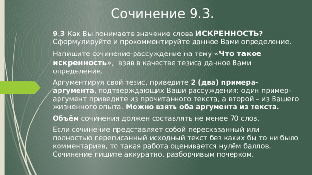 Сочинение 9.3. 9.3 Как Вы понимаете значение слова ИСКРЕННОСТЬ ? Сформулируйте и прокомментируйте данное Вами определение. Напишите сочинение-рассуждение на тему « Что такое искренность », взяв в качестве тезиса данное Вами определение. Аргументируя свой тезис, приведите 2 (два) примера-аргумента , подтверждающих Ваши рассуждения: один пример-аргумент приведите из прочитанного текста, а второй – из Вашего жизненного опыта. Можно взять оба аргумента из текста. Объём сочинения должен составлять не менее 70 слов. Если сочинение представляет собой пересказанный или полностью переписанный исходный текст без каких бы то ни было комментариев, то такая работа оценивается нулём баллов. Сочинение пишите аккуратно, разборчивым почерком. 