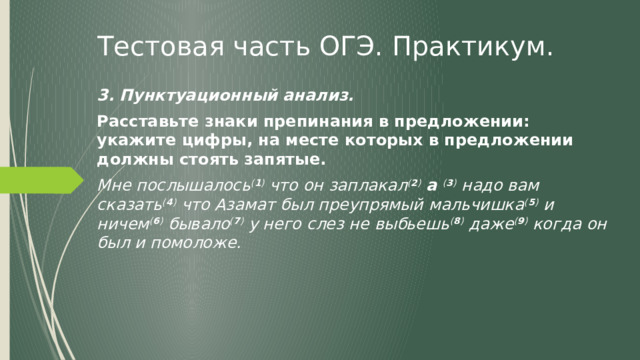 Тестовая часть ОГЭ. Практикум. 3. Пунктуационный анализ. Расставьте знаки препинания в предложении: укажите цифры, на месте которых в предложении должны стоять запятые. Мне послышалось ( 1 ) что он заплакал ( 2 )  а ( 3 ) надо вам сказать ( 4 ) что Азамат был преупрямый мальчишка ( 5 ) и ничем ( 6 ) бывало ( 7 ) у него слез не выбьешь ( 8 ) даже ( 9 ) когда он был и помоложе. 
