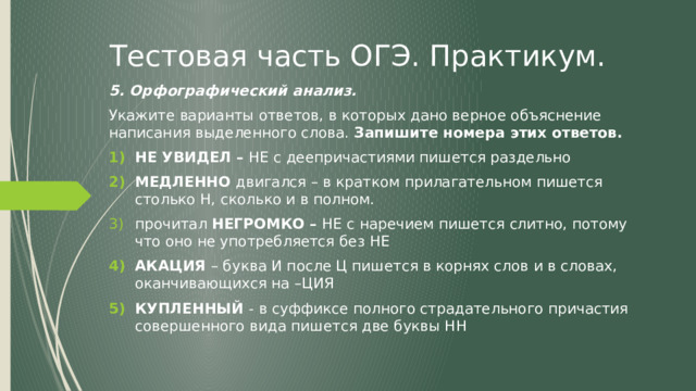 Тестовая часть ОГЭ. Практикум. 5. Орфографический анализ. Укажите варианты ответов, в которых дано верное объяснение написания выделенного слова. Запишите номера этих ответов. НЕ УВИДЕЛ – НЕ с деепричастиями пишется раздельно МЕДЛЕННО двигался – в кратком прилагательном пишется столько Н, сколько и в полном. прочитал НЕГРОМКО – НЕ с наречием пишется слитно, потому что оно не употребляется без НЕ АКАЦИЯ – буква И после Ц пишется в корнях слов и в словах, оканчивающихся на –ЦИЯ КУПЛЕННЫЙ - в суффиксе полного страдательного причастия совершенного вида пишется две буквы НН  