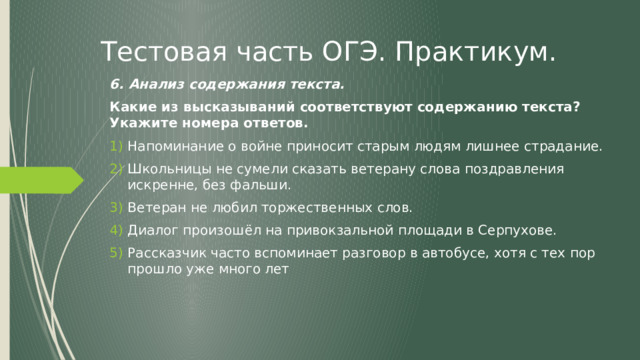 Тестовая часть ОГЭ. Практикум. 6. Анализ содержания текста. Какие из высказываний соответствуют содержанию текста? Укажите номера ответов. Напоминание о войне приносит старым людям лишнее страдание. Школьницы не сумели сказать ветерану слова поздравления искренне, без фальши. Ветеран не любил торжественных слов. Диалог произошёл на привокзальной площади в Серпухове. Рассказчик часто вспоминает разговор в автобусе, хотя с тех пор прошло уже много лет 