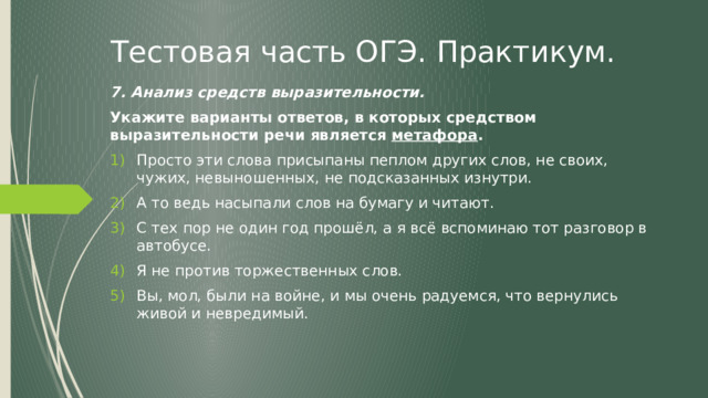 Тестовая часть ОГЭ. Практикум. 7. Анализ средств выразительности. Укажите варианты ответов, в которых средством выразительности речи является метафора . Просто эти слова присыпаны пеплом других слов, не своих, чужих, невыношенных, не подсказанных изнутри. А то ведь насыпали слов на бумагу и читают. С тех пор не один год прошёл, а я всё вспоминаю тот разговор в автобусе. Я не против торжественных слов. Вы, мол, были на войне, и мы очень радуемся, что вернулись живой и невредимый. 
