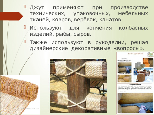 Джут применяют при производстве технических, упаковочных, мебельных тканей, ковров, верёвок, канатов. Используют для копчения колбасных изделий, рыбы, сыров. Также используют в рукоделии, решая дизайнерские декоративные «вопросы». 