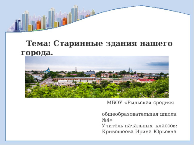  Тема: Старинные здания нашего города.   МБОУ «Рыльская средняя общеобразовательная школа №4» Учитель начальных классов: Кривошеева Ирина Юрьевна 