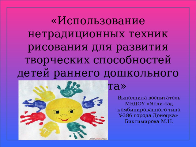  «Использование нетрадиционных техник рисования для развития творческих способностей детей раннего дошкольного возраста» Выполнила воспитатель МБДОУ « Ясли-сад комбинированного типа №386 города Донецка» Биктимирова М.Н.  