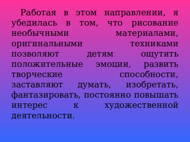  Работая в этом направлении, я убедилась в том, что рисование необычными материалами, оригинальными техниками позволяют детям ощутить положительные эмоции, развить творческие способности, заставляют думать, изобретать, фантазировать, постоянно повышать интерес к художественной деятельности.  