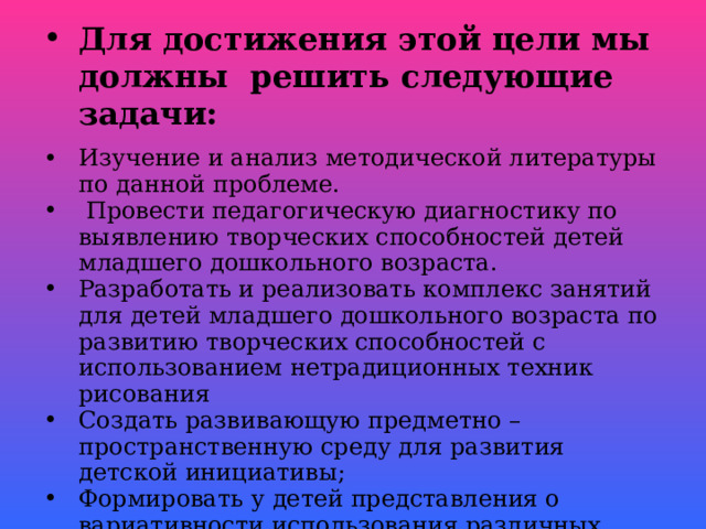 Для достижения этой цели мы должны решить следующие задачи: Изучение и анализ методической литературы по данной проблеме.  Провести педагогическую диагностику по выявлению творческих способностей детей младшего дошкольного возраста. Разработать и реализовать комплекс занятий для детей младшего дошкольного возраста по развитию творческих способностей с использованием нетрадиционных техник рисования Создать развивающую предметно – пространственную среду для развития детской инициативы; Формировать у детей представления о вариативности использования различных материалов для рисования (пробки, поролон, ватные палочки, пальчики и ладошки, зубные щётки, пластиковые бутылки).  