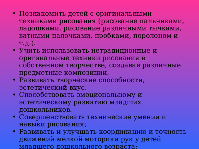 Познакомить детей с оригинальными техниками рисования (рисование пальчиками, ладошками, рисование различными тычками, ватными палочками, пробками, поролоном и т.д.). Учить использовать нетрадиционные и оригинальные техники рисования в собственном творчестве, создавая различные предметные композиции. Развивать творческие способности, эстетический вкус. Способствовать эмоциональному и эстетическому развитию младших дошкольников. Совершенствовать технические умения и навыки рисования; Развивать и улучшать координацию и точность движений мелкой моторики рук у детей младшего дошкольного возраста; Воспитывать интерес к нетрадиционному рисованию. Создать систему в работе с родителями по формированию навыков нетрадиционного рисования с детьми.  