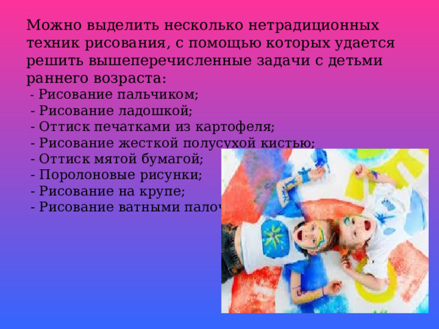Можно выделить несколько нетрадиционных техник рисования, с помощью которых удается решить вышеперечисленные задачи с детьми раннего возраста:  - Рисование пальчиком;  - Рисование ладошкой;  - Оттиск печатками из картофеля;  - Рисование жесткой полусухой кистью;  - Оттиск мятой бумагой;  - Поролоновые рисунки;  - Рисование на крупе;  - Рисование ватными палочками;       