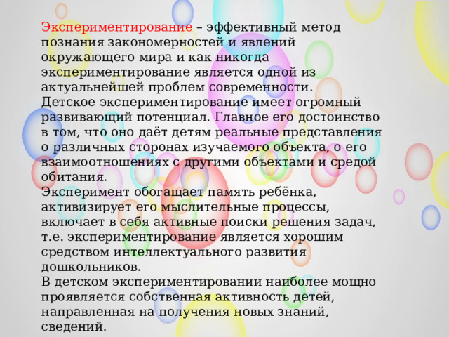 Экспериментирование – эффективный метод познания закономерностей и явлений окружающего мира и как никогда экспериментирование является одной из актуальнейшей проблем современности. Детское экспериментирование имеет огромный развивающий потенциал. Главное его достоинство в том, что оно даёт детям реальные представления о различных сторонах изучаемого объекта, о его взаимоотношениях с другими объектами и средой обитания. Эксперимент обогащает память ребёнка, активизирует его мыслительные процессы, включает в себя активные поиски решения задач, т.е. экспериментирование является хорошим средством интеллектуального развития дошкольников. В детском экспериментировании наиболее мощно проявляется собственная активность детей, направленная на получения новых знаний, сведений. 