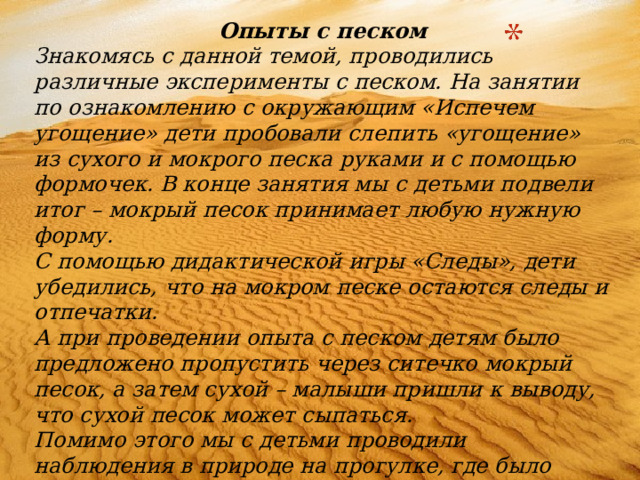 Опыты с песком Знакомясь с данной темой, проводились различные эксперименты с песком. На занятии по ознакомлению с окружающим «Испечем угощение» дети пробовали слепить «угощение» из сухого и мокрого песка руками и с помощью формочек. В конце занятия мы с детьми подвели итог – мокрый песок принимает любую нужную форму. С помощью дидактической игры «Следы», дети убедились, что на мокром песке остаются следы и отпечатки. А при проведении опыта с песком детям было предложено пропустить через ситечко мокрый песок, а затем сухой – малыши пришли к выводу, что сухой песок может сыпаться. Помимо этого мы с детьми проводили наблюдения в природе на прогулке, где было выявлено, что песок – это множество песчинок  