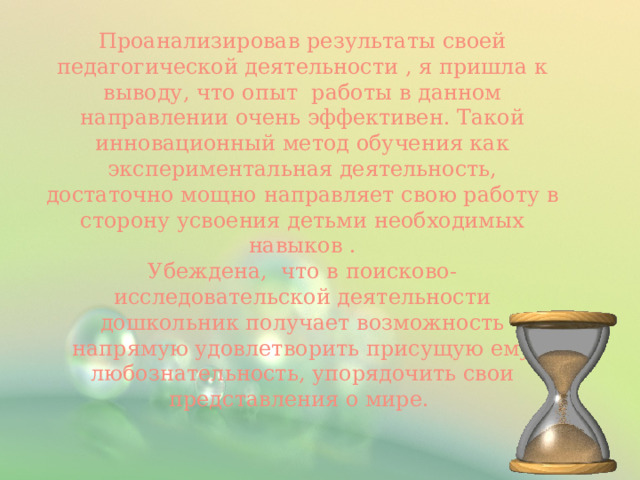 Проанализировав результаты своей педагогической деятельности , я пришла к выводу, что опыт работы в данном направлении очень эффективен. Такой инновационный метод обучения как экспериментальная деятельность, достаточно мощно направляет свою работу в сторону усвоения детьми необходимых навыков . Убеждена, что в поисково-исследовательской деятельности дошкольник получает возможность напрямую удовлетворить присущую ему любознательность, упорядочить свои представления о мире. 