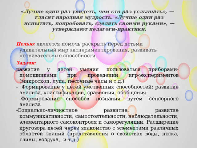  « Лучше один раз увидеть, чем сто раз услышать», — гласит народная мудрость. «Лучше один раз испытать, попробовать, сделать своими руками», — утверждают педагоги-практики.  Целью:   является помочь раскрыть перед детьми удивительный мир экспериментирования, развивать познавательные способности.   Задачи: развитие у детей умения пользоваться приборами-помощниками при проведении игр-экспериментов (микроскоп, лупа, песочные часы и т.д.) - Формирование у детей умственных способностей: развитие анализа, классификации, сравнения, обобщения -Формирование способов познания путем сенсорного анализа -Социально-личностное развитие: развитие коммуникативности, самостоятельности, наблюдательности, элементарного самоконтроля и саморегуляции. Расширение кругозора детей через знакомство с элементами различных областей знаний (представления о свойствах воды, песка, глины, воздуха, и т.д.) 