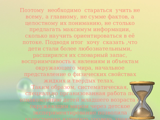 Поэтому необходимо стараться учить не всему, а главному, не сумме фактов, а целостному их пониманию, не столько предлагать максимум информации, сколько научить ориентироваться в её потоке. Подводя итог хочу сказать ,что  дети стали более любознательными, расширился их словарный запас, восприимчивость к явлениям и объектам окружающего мира, начальное представление о физических свойствах жидких и твердых телах.  Таким образом, систематическая, специально организованная работа по ознакомлению детей младшего возраста с окружающим миром через детское экспериментирование позволила качественно изменить уровень знаний детей об окружающей действительности и явлениях природы.   