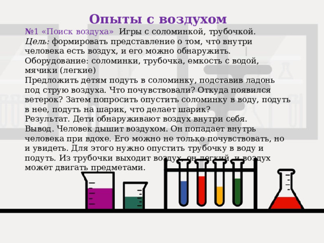 Опыты с воздухом № 1 «Поиск воздуха» Игры с соломинкой, трубочкой. Цель:  формировать представление о том, что внутри человека есть воздух, и его можно обнаружить. Оборудование: соломинки, трубочка, емкость с водой, мячики (легкие) Предложить детям подуть в соломинку, подставив ладонь под струю воздуха. Что почувствовали? Откуда появился ветерок? Затем попросить опустить соломинку в воду, подуть в нее, подуть на шарик, что делает шарик? Результат. Дети обнаруживают воздух внутри себя. Вывод. Человек дышит воздухом. Он попадает внутрь человека при вдохе. Его можно не только почувствовать, но и увидеть. Для этого нужно опустить трубочку в воду и подуть. Из трубочки выходит воздух, он легкий, и воздух может двигать предметами. 