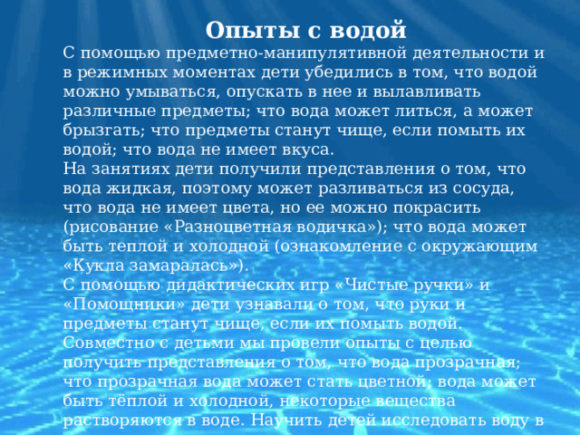 Опыты с водой С помощью предметно-манипулятивной деятельности и в режимных моментах дети убедились в том, что водой можно умываться, опускать в нее и вылавливать различные предметы; что вода может литься, а может брызгать; что предметы станут чище, если помыть их водой; что вода не имеет вкуса. На занятиях дети получили представления о том, что вода жидкая, поэтому может разливаться из сосуда, что вода не имеет цвета, но ее можно покрасить (рисование «Разноцветная водичка»); что вода может быть теплой и холодной (ознакомление с окружающим «Кукла замаралась»). С помощью дидактических игр «Чистые ручки» и «Помощники» дети узнавали о том, что руки и предметы станут чище, если их помыть водой. Совместно с детьми мы провели опыты с целью получить представления о том, что вода прозрачная; что прозрачная вода может стать цветной; вода может быть тёплой и холодной, некоторые вещества растворяются в воде. Научить детей исследовать воду в разных состояниях.   