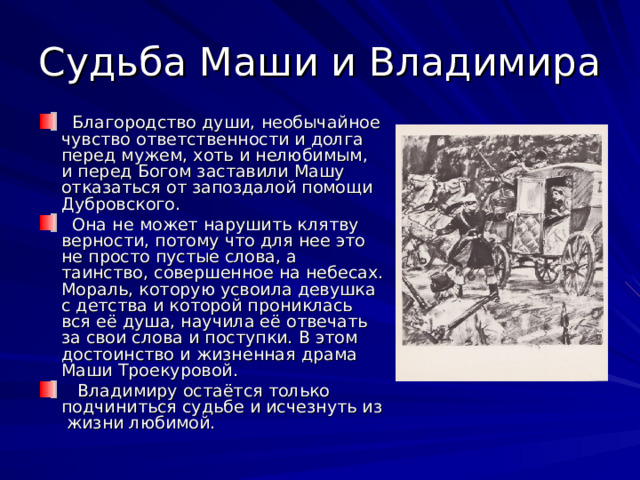 Судьба Маши и Владимира  Благородство души, необычайное чувство ответственности и долга перед мужем, хоть и нелюбимым, и перед Богом заставили Машу отказаться от запоздалой помощи Дубровского.  Она не может нарушить клятву верности, потому что для нее это не просто пустые слова, а таинство, совершенное на небесах. Мораль, которую усвоила девушка с детства и которой прониклась вся её душа, научила её отвечать за свои слова и поступки. В этом достоинство и жизненная драма Маши Троекуровой.  Владимиру остаётся только подчиниться судьбе и исчезнуть из жизни любимой. 