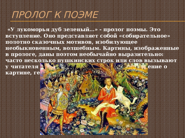 Пролог к поэме  «У лукоморья дуб зеленый…» - пролог поэмы. Это вступление. Оно представляет собой «собирательное» полотно сказочных мотивов, изобилующее необыкновенным, волшебным. Картины, изображенные в прологе, даны поэтом необычайно выразительно: часто несколько пушкинских строк или слов вызывают у читателя художественные образы представление о картине, героях. 