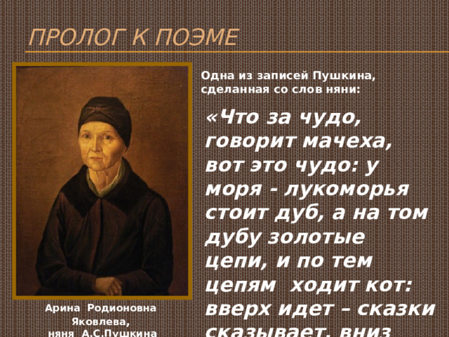 Пролог к поэме Одна из записей Пушкина, сделанная со слов няни: «Что за чудо, говорит мачеха, вот это чудо: у моря - лукоморья стоит дуб, а на том дубу золотые цепи, и по тем цепям ходит кот: вверх идет – сказки сказывает, вниз идет – песни поет…» Арина Родионовна Яковлева , няня А.С.Пушкина 