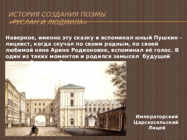 История создания поэмы  «Руслан и Людмила» Наверное, именно эту сказку и вспоминал юный Пушкин - лицеист, когда скучал по своим родным, по своей любимой няне Арине Родионовне, вспоминал её голос. В один из таких моментов и родился замысел будущей поэмы «Руслан и Людмила». Императорский Царскосельский Лицей 