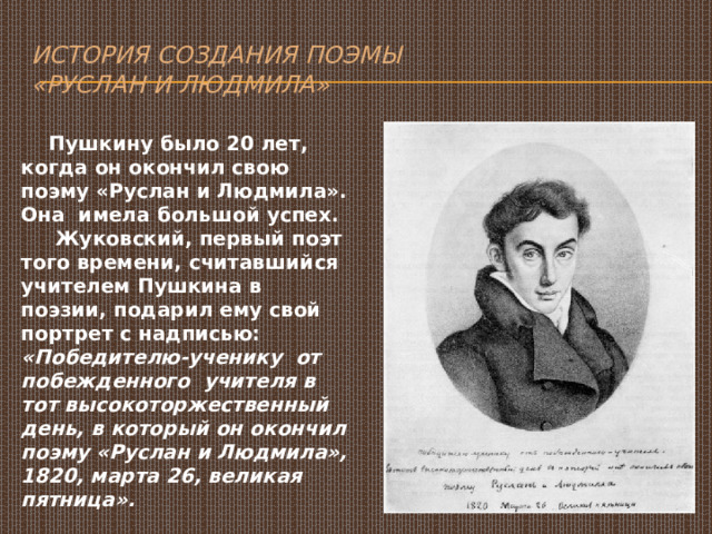 История создания поэмы  «Руслан и Людмила»  Пушкину было 20 лет, когда он окончил свою поэму «Руслан и Людмила». Она имела большой успех.  Жуковский, первый поэт того времени, считавшийся учителем Пушкина в поэзии, подарил ему свой портрет с надписью: «Победителю-ученику от побежденного учителя в тот высокоторжественный день, в который он окончил поэму «Руслан и Людмила», 1820, марта 26, великая пятница». 