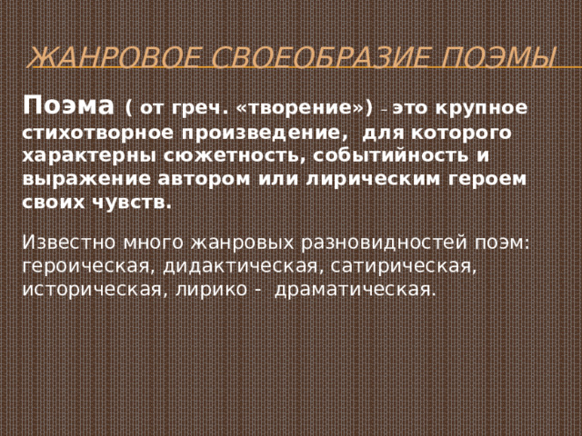 Жанровое своеобразие поэмы Поэма ( от греч. «творение») – это крупное стихотворное произведение, для которого характерны сюжетность, событийность и выражение автором или лирическим героем своих чувств. Известно много жанровых разновидностей поэм: героическая, дидактическая, сатирическая, историческая, лирико - драматическая. 