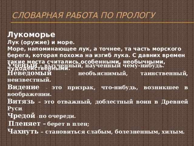 Словарная работа по прологу Лукоморье Лук (оружие) и море. Море, напоминающее лук, а точнее, та часть морского берега, которая похожа на изгиб лука. С давних времен такие места считались особенными, необычными, чудодейственными. Ученый – выученный, наученный чему-нибудь. Неведомый – необъяснимый, таинственный, неизвестный. Видение – это призрак, что-нибудь, возникшее в воображении. Витязь – это отважный, доблестный воин в Древней Руси . Чредой – по очереди.  Пленяет –  берет в плен; Чахнуть – становиться слабым, болезненным, хилым. 