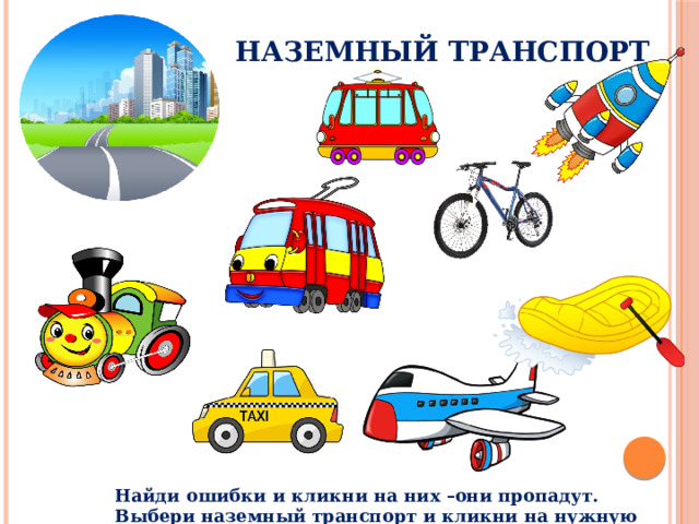 Наземный транспорт Рассмотри рисунки. Выбери те картинки, которые подходят к наземному виду транспорта. Кликни по ним мышкой. Какие картинки оказались лишними? Почему? Кликни по ним мышкой. Что произошло? Какой ещё наземный транспорт ты знаешь? Назови. Какие машины специального назначения ты знаешь? Найди ошибки и кликни на них –они пропадут. Выбери наземный транспорт и кликни на нужную картинку  