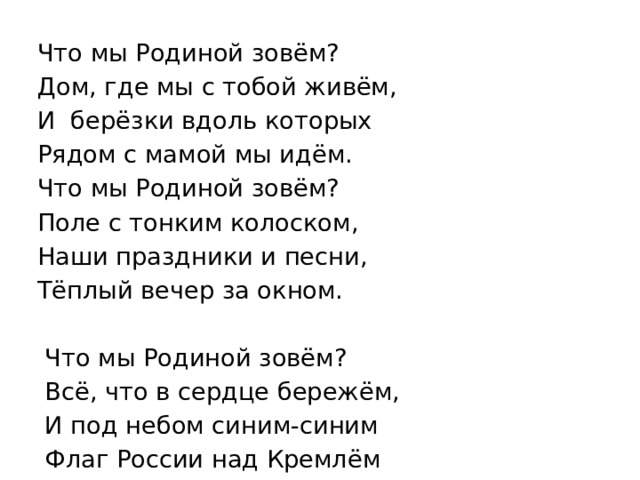  Что мы Родиной зовём?  Дом, где мы с тобой живём,  И берёзки вдоль которых  Рядом с мамой мы идём.  Что мы Родиной зовём?  Поле с тонким колоском,  Наши праздники и песни,  Тёплый вечер за окном.    Что мы Родиной зовём?  Всё, что в сердце бережём,  И под небом синим-синим  Флаг России над Кремлём 